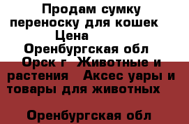 Продам сумку-переноску для кошек. › Цена ­ 800 - Оренбургская обл., Орск г. Животные и растения » Аксесcуары и товары для животных   . Оренбургская обл.